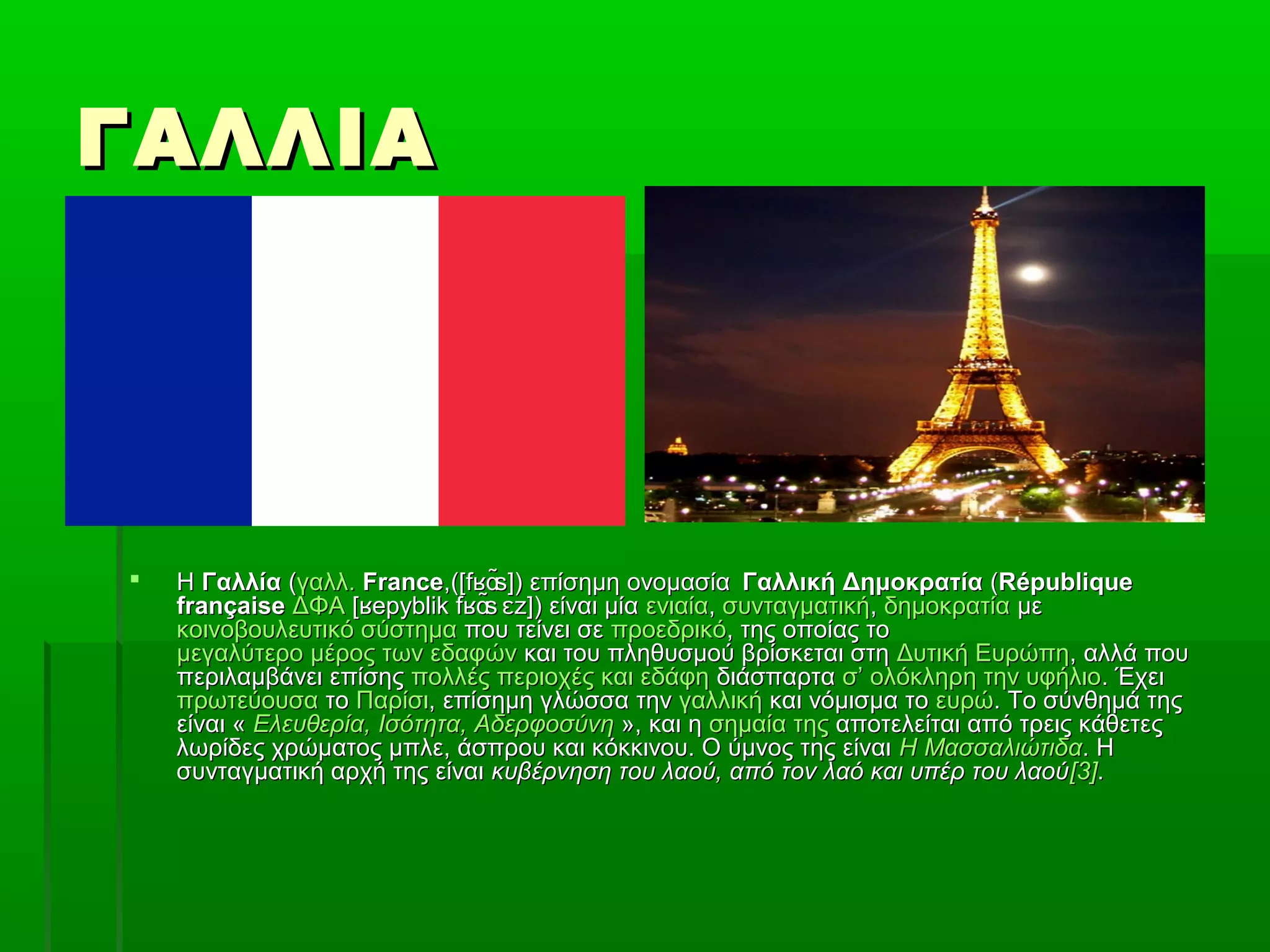 ΓΑΛΛΙΑΓΑΛΛΙΑ
 ΗΗ ΓαλλίαΓαλλία ((γαλλ.γαλλ. FranceFrance,([f ̃s]) επίσημη ονομασίαʁɑ,([f ̃s]) επίσημη ονομασίαʁɑ Γαλλική ΔημοκρατίαΓαλλική Δημοκρατία ((RépubliqueRépublique
françaisefrançaise ΔΦΑΔΦΑ [ epyblik f ̃s z]) είναι μία​ ʁ ʁɑ ɛ[ epyblik f ̃s z]) είναι μία​ ʁ ʁɑ ɛ ενιαίαενιαία,, συνταγματικήσυνταγματική,, δημοκρατίαδημοκρατία μεμε
κοινοβουλευτικό σύστημακοινοβουλευτικό σύστημα που τείνει σεπου τείνει σε προεδρικόπροεδρικό, της οποίας το, της οποίας το
μεγαλύτερο μέρος των εδαφώνμεγαλύτερο μέρος των εδαφών και του πληθυσμού βρίσκεται στηκαι του πληθυσμού βρίσκεται στη Δυτική ΕυρώπηΔυτική Ευρώπη, αλλά που, αλλά που
περιλαμβάνει επίσηςπεριλαμβάνει επίσης πολλές περιοχές και εδάφηπολλές περιοχές και εδάφη διάσπαρταδιάσπαρτα σ’ ολόκληρη την υφήλιοσ’ ολόκληρη την υφήλιο. Έχει. Έχει
πρωτεύουσαπρωτεύουσα τοτο ΠαρίσιΠαρίσι, επίσημη γλώσσα την, επίσημη γλώσσα την γαλλικήγαλλική και νόμισμα τοκαι νόμισμα το ευρώευρώ. Το σύνθημά της. Το σύνθημά της
είναι «είναι « Ελευθερία, Ισότητα, ΑδερφοσύνηΕλευθερία, Ισότητα, Αδερφοσύνη », και η», και η σημαία τηςσημαία της αποτελείται από τρεις κάθετεςαποτελείται από τρεις κάθετες
λωρίδες χρώματος μπλε, άσπρου και κόκκινου. Ο ύμνος της είναιλωρίδες χρώματος μπλε, άσπρου και κόκκινου. Ο ύμνος της είναι Η ΜασσαλιώτιδαΗ Μασσαλιώτιδα. Η. Η
συνταγματική αρχή της είναισυνταγματική αρχή της είναι κυβέρνηση του λαού, από τον λαό και υπέρ του λαούκυβέρνηση του λαού, από τον λαό και υπέρ του λαού[3][3]..
 