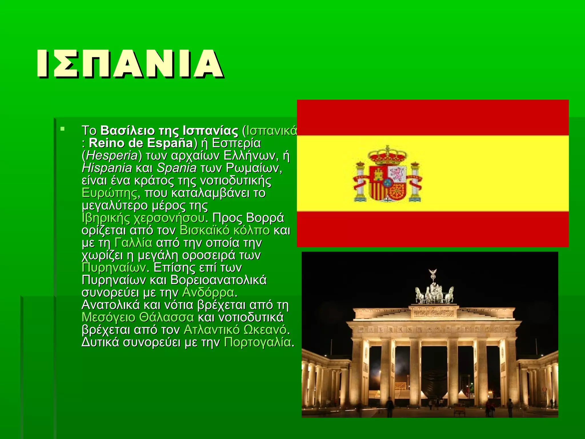 ΙΣΠΑΝΙΑΙΣΠΑΝΙΑ
 ΤοΤο Βασίλειο της ΙσπανίαςΒασίλειο της Ισπανίας ((ΙσπανικάΙσπανικά
:: Reino de EspañaReino de España) ή Εσπερία) ή Εσπερία
((HesperiaHesperia) των αρχαίων Ελλήνων, ή) των αρχαίων Ελλήνων, ή
HispaniaHispania καικαι SpaniaSpania των Ρωμαίων,των Ρωμαίων,
είναι ένα κράτος της νοτιοδυτικήςείναι ένα κράτος της νοτιοδυτικής
ΕυρώπηςΕυρώπης, που καταλαμβάνει το, που καταλαμβάνει το
μεγαλύτερο μέρος τηςμεγαλύτερο μέρος της
Ιβηρικής χερσονήσουΙβηρικής χερσονήσου. Προς Βορρά. Προς Βορρά
ορίζεται από τονορίζεται από τον Βισκαϊκό κόλποΒισκαϊκό κόλπο καικαι
με τημε τη ΓαλλίαΓαλλία από την οποία τηναπό την οποία την
χωρίζει η μεγάλη οροσειρά τωνχωρίζει η μεγάλη οροσειρά των
ΠυρηναίωνΠυρηναίων. Επίσης επί των. Επίσης επί των
Πυρηναίων και ΒορειοανατολικάΠυρηναίων και Βορειοανατολικά
συνορεύει με τηνσυνορεύει με την ΑνδόρραΑνδόρρα..
Ανατολικά και νότια βρέχεται από τηΑνατολικά και νότια βρέχεται από τη
Μεσόγειο ΘάλασσαΜεσόγειο Θάλασσα και νοτιοδυτικάκαι νοτιοδυτικά
βρέχεται από τονβρέχεται από τον Ατλαντικό ΩκεανόΑτλαντικό Ωκεανό..
Δυτικά συνορεύει με τηνΔυτικά συνορεύει με την ΠορτογαλίαΠορτογαλία..
 