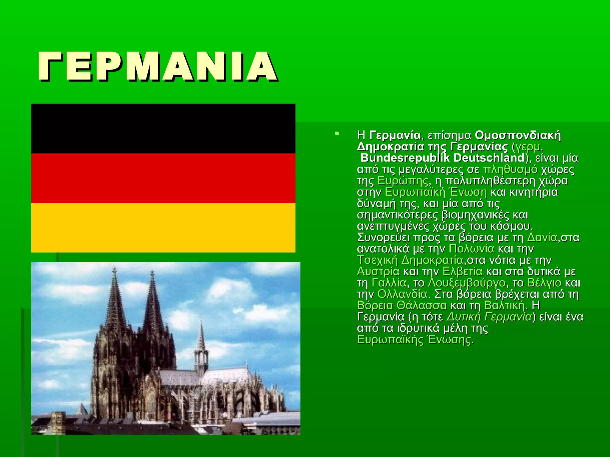 ΓΕΡΜΑΝΙΑΓΕΡΜΑΝΙΑ
 ΗΗ ΓερμανίαΓερμανία, επίσημα, επίσημα ΟμοσπονδιακήΟμοσπονδιακή
Δημοκρατία της ΓερμανίαςΔημοκρατία της Γερμανίας ((γερμ.γερμ.
Bundesrepublik DeutschlandBundesrepublik Deutschland), είναι μία), είναι μία
από τις μεγαλύτερες σεαπό τις μεγαλύτερες σε πληθυσμόπληθυσμό χώρεςχώρες
τηςτης ΕυρώπηςΕυρώπης, η πολυπληθέστερη χώρα, η πολυπληθέστερη χώρα
στηνστην Ευρωπαϊκή ΈνωσηΕυρωπαϊκή Ένωση και κινητήριακαι κινητήρια
δύναμή της, και μία από τιςδύναμή της, και μία από τις
σημαντικότερες βιομηχανικές καισημαντικότερες βιομηχανικές και
ανεπτυγμένες χώρες του κόσμου.ανεπτυγμένες χώρες του κόσμου.
Συνορεύει προς τα βόρεια με τηΣυνορεύει προς τα βόρεια με τη ΔανίαΔανία,στα,στα
ανατολικά με τηνανατολικά με την ΠολωνίαΠολωνία και τηνκαι την
Τσεχική ΔημοκρατίαΤσεχική Δημοκρατία,στα νότια με την,στα νότια με την
ΑυστρίαΑυστρία και τηνκαι την ΕλβετίαΕλβετία και στα δυτικά μεκαι στα δυτικά με
τητη ΓαλλίαΓαλλία, το, το ΛουξεμβούργοΛουξεμβούργο, το, το ΒέλγιοΒέλγιο καικαι
τηντην ΟλλανδίαΟλλανδία. Στα βόρεια βρέχεται από τη. Στα βόρεια βρέχεται από τη
Βόρεια ΘάλασσαΒόρεια Θάλασσα και τηκαι τη ΒαλτικήΒαλτική. Η. Η
Γερμανία (η τότεΓερμανία (η τότε Δυτική ΓερμανίαΔυτική Γερμανία) είναι ένα) είναι ένα
από τα ιδρυτικά μέλη τηςαπό τα ιδρυτικά μέλη της
Ευρωπαϊκής ΈνωσηςΕυρωπαϊκής Ένωσης..
 