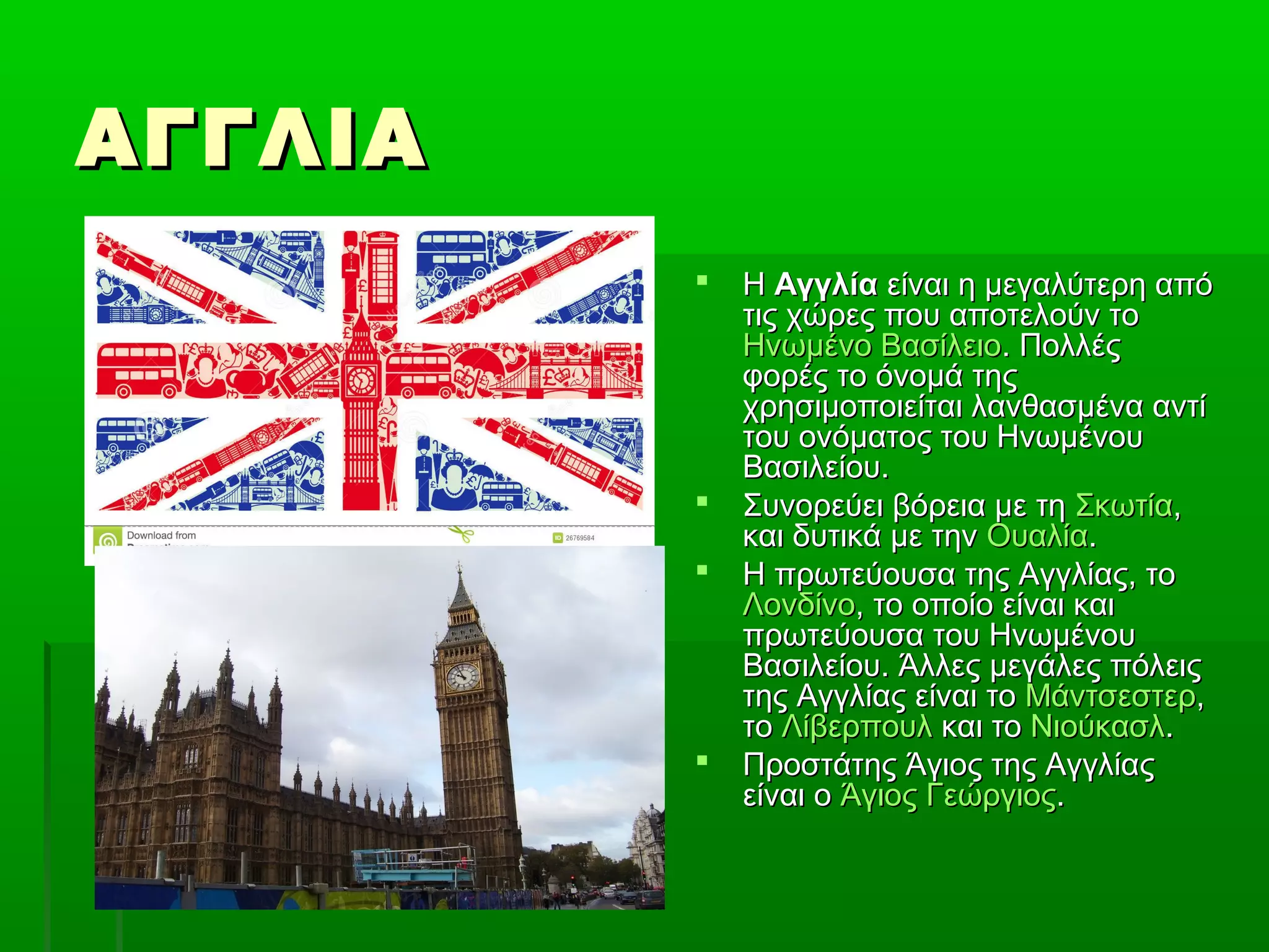 ΑΓΓΛΙΑΑΓΓΛΙΑ
 ΗΗ ΑγγλίαΑγγλία είναι η μεγαλύτερη απόείναι η μεγαλύτερη από
τις χώρες που αποτελούν τοτις χώρες που αποτελούν το
Ηνωμένο ΒασίλειοΗνωμένο Βασίλειο. Πολλές. Πολλές
φορές το όνομά τηςφορές το όνομά της
χρησιμοποιείται λανθασμένα αντίχρησιμοποιείται λανθασμένα αντί
του ονόματος του Ηνωμένουτου ονόματος του Ηνωμένου
Βασιλείου.Βασιλείου.
 Συνορεύει βόρεια με τηΣυνορεύει βόρεια με τη ΣκωτίαΣκωτία,,
και δυτικά με τηνκαι δυτικά με την ΟυαλίαΟυαλία..
 Η πρωτεύουσα της Αγγλίας, τοΗ πρωτεύουσα της Αγγλίας, το
ΛονδίνοΛονδίνο, το οποίο είναι και, το οποίο είναι και
πρωτεύουσα του Ηνωμένουπρωτεύουσα του Ηνωμένου
Βασιλείου. Άλλες μεγάλες πόλειςΒασιλείου. Άλλες μεγάλες πόλεις
της Αγγλίας είναι τοτης Αγγλίας είναι το ΜάντσεστερΜάντσεστερ,,
τοτο ΛίβερπουλΛίβερπουλ και τοκαι το ΝιούκασλΝιούκασλ..
 Προστάτης Άγιος της ΑγγλίαςΠροστάτης Άγιος της Αγγλίας
είναι οείναι ο Άγιος ΓεώργιοςΆγιος Γεώργιος..
 