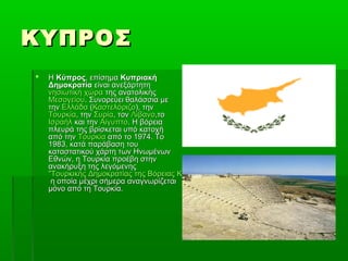 ΚΥΠΡΟΣΚΥΠΡΟΣ
 ΗΗ ΚύπροςΚύπρος, επίσημα, επίσημα ΚυπριακήΚυπριακή
ΔημοκρατίαΔημοκρατία είναι ανεξάρτητηείναι ανεξάρτητη
νησιωτική χώρανησιωτική χώρα της ανατολικήςτης ανατολικής
ΜεσογείουΜεσογείου. Συνορεύει θαλάσσια με. Συνορεύει θαλάσσια με
τηντην ΕλλάδαΕλλάδα ((ΚαστελόριζοΚαστελόριζο), την), την
ΤουρκίαΤουρκία, την, την ΣυρίαΣυρία, τον, τον ΛίβανοΛίβανο,το,το
ΙσραήλΙσραήλ και τηνκαι την ΑίγυπτοΑίγυπτο. Η βόρεια. Η βόρεια
πλευρά της βρίσκεται υπό κατοχήπλευρά της βρίσκεται υπό κατοχή
από τηναπό την ΤουρκίαΤουρκία από το 1974. Τοαπό το 1974. Το
1983, κατά παράβαση του1983, κατά παράβαση του
καταστατικού χάρτη των Ηνωμένωνκαταστατικού χάρτη των Ηνωμένων
Εθνών, η Τουρκία προέβη στηνΕθνών, η Τουρκία προέβη στην
ανακήρυξη της λεγόμενηςανακήρυξη της λεγόμενης
"Τουρκικής Δημοκρατίας της Βόρειας Κύπρου" (ΤΔΒΚ)"Τουρκικής Δημοκρατίας της Βόρειας Κύπρου" (ΤΔΒΚ)
η οποία μέχρι σήμερα αναγνωρίζεταιη οποία μέχρι σήμερα αναγνωρίζεται
μόνο από τη Τουρκία.μόνο από τη Τουρκία.
 