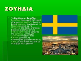 ΣΟΥΗΔΙΑΣΟΥΗΔΙΑ
 ΤοΤο Βασίλειο της ΣουηδίαςΒασίλειο της Σουηδίας ((
ΣουηδικάΣουηδικά:: Konungariket SverigeKonungariket Sverige))
είναι μιαείναι μια σκανδιναβικήσκανδιναβική χώρα στηχώρα στη
βόρειαβόρεια ΕυρώπηΕυρώπη. Συνορεύει με τη. Συνορεύει με τη
ΝορβηγίαΝορβηγία δυτικά και τηδυτικά και τη
ΦινλανδίαΦινλανδία στα βορειοανατολικά.στα βορειοανατολικά.
Βρέχεται ανατολικά από τοΒρέχεται ανατολικά από το
Βοθνικό κόλποΒοθνικό κόλπο και τη θάλασσακαι τη θάλασσα
τηςτης ΒαλτικήςΒαλτικής. Οι πορθμοί. Οι πορθμοί
ΣκάγερακΣκάγερακ νοτιοδυτικά καινοτιοδυτικά και
ΚάτεγατΚάτεγατ χωρίζουν τηχωρίζουν τη
σκανδιναβική χερσόνησο από τησκανδιναβική χερσόνησο από τη
ΔανίαΔανία, με την οποία ενώνεται με, με την οποία ενώνεται με
τη γέφυρα του Όρεσουντ.τη γέφυρα του Όρεσουντ.
 