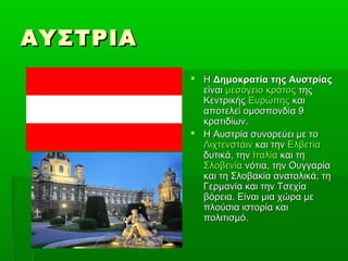 ΑΥΣΤΡΙΑΑΥΣΤΡΙΑ
 ΗΗ Δημοκρατία της ΑυστρίαςΔημοκρατία της Αυστρίας
είναιείναι μεσόγειο κράτοςμεσόγειο κράτος τηςτης
ΚεντρικήςΚεντρικής ΕυρώπηςΕυρώπης καικαι
αποτελεί ομοσπονδία 9αποτελεί ομοσπονδία 9
κρατιδίων.κρατιδίων.
 Η Αυστρία συνορεύει με τοΗ Αυστρία συνορεύει με το
ΛιχτενστάινΛιχτενστάιν και τηνκαι την ΕλβετίαΕλβετία
δυτικά, τηνδυτικά, την ΙταλίαΙταλία και τηκαι τη
ΣλοβενίαΣλοβενία νότια, την Ουγγαρίανότια, την Ουγγαρία
και τη Σλοβακία ανατολικά, τηκαι τη Σλοβακία ανατολικά, τη
Γερμανία και την ΤσεχίαΓερμανία και την Τσεχία
βόρεια. Είναι μια χώρα μεβόρεια. Είναι μια χώρα με
πλούσια ιστορία καιπλούσια ιστορία και
πολιτισμό.πολιτισμό.
 
