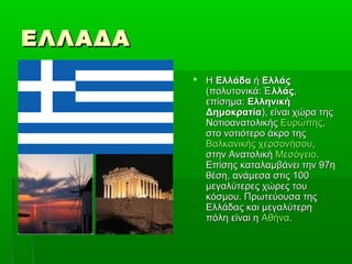 ΕΛΛΑΔΑΕΛΛΑΔΑ
 ΗΗ ΕλλάδαΕλλάδα ήή ΕλλάςΕλλάς
(πολυτονικά:(πολυτονικά: λλάςἙλλάςἙ ,,
επίσημα:επίσημα: ΕλληνικήΕλληνική
ΔημοκρατίαΔημοκρατία), είναι χώρα της), είναι χώρα της
ΝοτιοανατολικήςΝοτιοανατολικής ΕυρώπηςΕυρώπης,,
στο νοτιότερο άκρο τηςστο νοτιότερο άκρο της
Βαλκανικής χερσονήσουΒαλκανικής χερσονήσου,,
στην Ανατολικήστην Ανατολική ΜεσόγειοΜεσόγειο..
Επίσης καταλαμβάνει την 97ηΕπίσης καταλαμβάνει την 97η
θέση, ανάμεσα στις 100θέση, ανάμεσα στις 100
μεγαλύτερες χώρες τουμεγαλύτερες χώρες του
κόσμου. Πρωτεύουσα τηςκόσμου. Πρωτεύουσα της
Ελλάδας και μεγαλύτερηΕλλάδας και μεγαλύτερη
πόλη είναι ηπόλη είναι η ΑθήναΑθήνα..
 