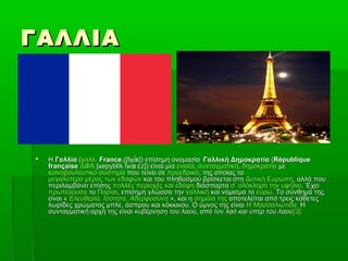 ΓΑΛΛΙΑΓΑΛΛΙΑ
 ΗΗ ΓαλλίαΓαλλία ((γαλλ.γαλλ. FranceFrance,([f ̃s]) επίσημη ονομασίαʁɑ,([f ̃s]) επίσημη ονομασίαʁɑ Γαλλική ΔημοκρατίαΓαλλική Δημοκρατία ((RépubliqueRépublique
françaisefrançaise ΔΦΑΔΦΑ [ epyblik f ̃s z]) είναι μία​ ʁ ʁɑ ɛ[ epyblik f ̃s z]) είναι μία​ ʁ ʁɑ ɛ ενιαίαενιαία,, συνταγματικήσυνταγματική,, δημοκρατίαδημοκρατία μεμε
κοινοβουλευτικό σύστημακοινοβουλευτικό σύστημα που τείνει σεπου τείνει σε προεδρικόπροεδρικό, της οποίας το, της οποίας το
μεγαλύτερο μέρος των εδαφώνμεγαλύτερο μέρος των εδαφών και του πληθυσμού βρίσκεται στηκαι του πληθυσμού βρίσκεται στη Δυτική ΕυρώπηΔυτική Ευρώπη, αλλά που, αλλά που
περιλαμβάνει επίσηςπεριλαμβάνει επίσης πολλές περιοχές και εδάφηπολλές περιοχές και εδάφη διάσπαρταδιάσπαρτα σ’ ολόκληρη την υφήλιοσ’ ολόκληρη την υφήλιο. Έχει. Έχει
πρωτεύουσαπρωτεύουσα τοτο ΠαρίσιΠαρίσι, επίσημη γλώσσα την, επίσημη γλώσσα την γαλλικήγαλλική και νόμισμα τοκαι νόμισμα το ευρώευρώ. Το σύνθημά της. Το σύνθημά της
είναι «είναι « Ελευθερία, Ισότητα, ΑδερφοσύνηΕλευθερία, Ισότητα, Αδερφοσύνη », και η», και η σημαία τηςσημαία της αποτελείται από τρεις κάθετεςαποτελείται από τρεις κάθετες
λωρίδες χρώματος μπλε, άσπρου και κόκκινου. Ο ύμνος της είναιλωρίδες χρώματος μπλε, άσπρου και κόκκινου. Ο ύμνος της είναι Η ΜασσαλιώτιδαΗ Μασσαλιώτιδα. Η. Η
συνταγματική αρχή της είναισυνταγματική αρχή της είναι κυβέρνηση του λαού, από τον λαό και υπέρ του λαούκυβέρνηση του λαού, από τον λαό και υπέρ του λαού[3][3]..
 