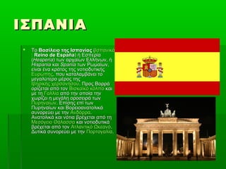 ΙΣΠΑΝΙΑΙΣΠΑΝΙΑ
 ΤοΤο Βασίλειο της ΙσπανίαςΒασίλειο της Ισπανίας ((ΙσπανικάΙσπανικά
:: Reino de EspañaReino de España) ή Εσπερία) ή Εσπερία
((HesperiaHesperia) των αρχαίων Ελλήνων, ή) των αρχαίων Ελλήνων, ή
HispaniaHispania καικαι SpaniaSpania των Ρωμαίων,των Ρωμαίων,
είναι ένα κράτος της νοτιοδυτικήςείναι ένα κράτος της νοτιοδυτικής
ΕυρώπηςΕυρώπης, που καταλαμβάνει το, που καταλαμβάνει το
μεγαλύτερο μέρος τηςμεγαλύτερο μέρος της
Ιβηρικής χερσονήσουΙβηρικής χερσονήσου. Προς Βορρά. Προς Βορρά
ορίζεται από τονορίζεται από τον Βισκαϊκό κόλποΒισκαϊκό κόλπο καικαι
με τημε τη ΓαλλίαΓαλλία από την οποία τηναπό την οποία την
χωρίζει η μεγάλη οροσειρά τωνχωρίζει η μεγάλη οροσειρά των
ΠυρηναίωνΠυρηναίων. Επίσης επί των. Επίσης επί των
Πυρηναίων και ΒορειοανατολικάΠυρηναίων και Βορειοανατολικά
συνορεύει με τηνσυνορεύει με την ΑνδόρραΑνδόρρα..
Ανατολικά και νότια βρέχεται από τηΑνατολικά και νότια βρέχεται από τη
Μεσόγειο ΘάλασσαΜεσόγειο Θάλασσα και νοτιοδυτικάκαι νοτιοδυτικά
βρέχεται από τονβρέχεται από τον Ατλαντικό ΩκεανόΑτλαντικό Ωκεανό..
Δυτικά συνορεύει με τηνΔυτικά συνορεύει με την ΠορτογαλίαΠορτογαλία..
 