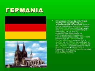 ΓΕΡΜΑΝΙΑΓΕΡΜΑΝΙΑ
 ΗΗ ΓερμανίαΓερμανία, επίσημα, επίσημα ΟμοσπονδιακήΟμοσπονδιακή
Δημοκρατία της ΓερμανίαςΔημοκρατία της Γερμανίας ((γερμ.γερμ.
Bundesrepublik DeutschlandBundesrepublik Deutschland), είναι μία), είναι μία
από τις μεγαλύτερες σεαπό τις μεγαλύτερες σε πληθυσμόπληθυσμό χώρεςχώρες
τηςτης ΕυρώπηςΕυρώπης, η πολυπληθέστερη χώρα, η πολυπληθέστερη χώρα
στηνστην Ευρωπαϊκή ΈνωσηΕυρωπαϊκή Ένωση και κινητήριακαι κινητήρια
δύναμή της, και μία από τιςδύναμή της, και μία από τις
σημαντικότερες βιομηχανικές καισημαντικότερες βιομηχανικές και
ανεπτυγμένες χώρες του κόσμου.ανεπτυγμένες χώρες του κόσμου.
Συνορεύει προς τα βόρεια με τηΣυνορεύει προς τα βόρεια με τη ΔανίαΔανία,στα,στα
ανατολικά με τηνανατολικά με την ΠολωνίαΠολωνία και τηνκαι την
Τσεχική ΔημοκρατίαΤσεχική Δημοκρατία,στα νότια με την,στα νότια με την
ΑυστρίαΑυστρία και τηνκαι την ΕλβετίαΕλβετία και στα δυτικά μεκαι στα δυτικά με
τητη ΓαλλίαΓαλλία, το, το ΛουξεμβούργοΛουξεμβούργο, το, το ΒέλγιοΒέλγιο καικαι
τηντην ΟλλανδίαΟλλανδία. Στα βόρεια βρέχεται από τη. Στα βόρεια βρέχεται από τη
Βόρεια ΘάλασσαΒόρεια Θάλασσα και τηκαι τη ΒαλτικήΒαλτική. Η. Η
Γερμανία (η τότεΓερμανία (η τότε Δυτική ΓερμανίαΔυτική Γερμανία) είναι ένα) είναι ένα
από τα ιδρυτικά μέλη τηςαπό τα ιδρυτικά μέλη της
Ευρωπαϊκής ΈνωσηςΕυρωπαϊκής Ένωσης..
 