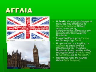ΑΓΓΛΙΑΑΓΓΛΙΑ
 ΗΗ ΑγγλίαΑγγλία είναι η μεγαλύτερη απόείναι η μεγαλύτερη από
τις χώρες που αποτελούν τοτις χώρες που αποτελούν το
Ηνωμένο ΒασίλειοΗνωμένο Βασίλειο. Πολλές. Πολλές
φορές το όνομά τηςφορές το όνομά της
χρησιμοποιείται λανθασμένα αντίχρησιμοποιείται λανθασμένα αντί
του ονόματος του Ηνωμένουτου ονόματος του Ηνωμένου
Βασιλείου.Βασιλείου.
 Συνορεύει βόρεια με τηΣυνορεύει βόρεια με τη ΣκωτίαΣκωτία,,
και δυτικά με τηνκαι δυτικά με την ΟυαλίαΟυαλία..
 Η πρωτεύουσα της Αγγλίας, τοΗ πρωτεύουσα της Αγγλίας, το
ΛονδίνοΛονδίνο, το οποίο είναι και, το οποίο είναι και
πρωτεύουσα του Ηνωμένουπρωτεύουσα του Ηνωμένου
Βασιλείου. Άλλες μεγάλες πόλειςΒασιλείου. Άλλες μεγάλες πόλεις
της Αγγλίας είναι τοτης Αγγλίας είναι το ΜάντσεστερΜάντσεστερ,,
τοτο ΛίβερπουλΛίβερπουλ και τοκαι το ΝιούκασλΝιούκασλ..
 Προστάτης Άγιος της ΑγγλίαςΠροστάτης Άγιος της Αγγλίας
είναι οείναι ο Άγιος ΓεώργιοςΆγιος Γεώργιος..
 