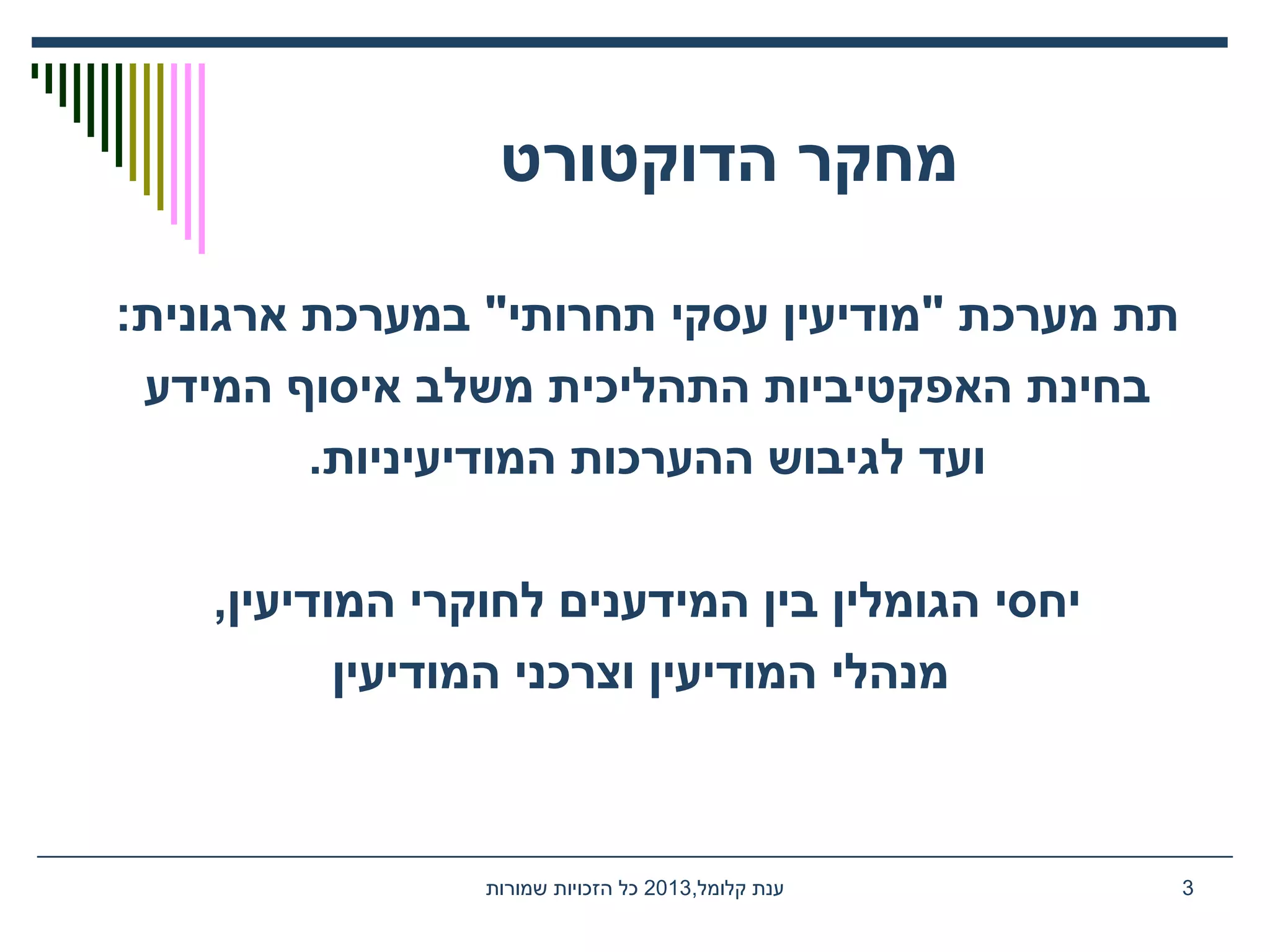 ‫הדוקטורט‬ ‫מחקר‬
:‫ארגונית‬ ‫במערכת‬ "‫תחרותי‬ ‫עסקי‬ ‫"מודיעין‬ ‫מערכת‬ ‫תת‬
‫המידע‬ ‫איסוף‬ ‫משלב‬ ‫התהליכית‬ ‫האפקטיביות‬ ‫בחינת‬
.‫המודיעיניות‬ ‫ההערכות‬ ‫לגיבוש‬ ‫ועד‬
,‫המודיעין‬ ‫לחוקרי‬ ‫המידענים‬ ‫בין‬ ‫הגומלין‬ ‫יחסי‬
‫המודיעין‬ ‫וצרכני‬ ‫המודיעין‬ ‫מנהלי‬
,‫קלומל‬ ‫ענת‬2013‫שמורות‬ ‫הזכויות‬ ‫כל‬ 3
 