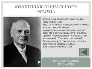 КОНЦЕПЦИЯ СОЦИАЛЬНОГО
ОБМЕНА
Концепция объясняет такие понятия
социологии, как
«роль», «статус», «конформизм», «власт
ь» и др., не действием
макросоциальных структур, как это
принято в функционализме, а с точки
зрения порождающих их социальных
отношений. Суть этих отношений
Хоманс видит в стремлении людей к
получению наград и выгод и
взаимному обмену ими.
Джордж Хоманс
(1910 – 1989)
 