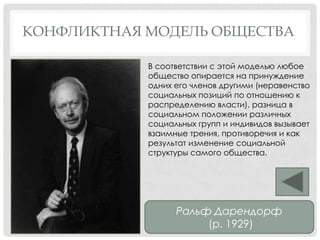 КОНФЛИКТНАЯ МОДЕЛЬ ОБЩЕСТВА
Ральф Дарендорф
(р. 1929)
В соответствии с этой моделью любое
общество опирается на принуждение
одних его членов другими (неравенство
социальных позиций по отношению к
распределению власти), разница в
социальном положении различных
социальных групп и индивидов вызывает
взаимные трения, противоречия и как
результат изменение социальной
структуры самого общества.
 