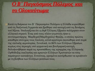  Κατϊ τη διϊρκεια του Β΄ Παγκοςμύου Πολϋμου η Ελλϊδα κυριεύθηκε
από τη Ναζιςτικό Γερμανύα και βρϋθηκε υπό κατοχό από τισ δυνϊμεισ
τού Άξονα. Τπολογύζεται ότι 12.898 Έλληνεσ Εβραύοι πολϋμηςαν ςτον
ελληνικό ςτρατό. Ένασ από τουσ πλϋον γνωςτούσ όταν ο
ςυνταγματϊρχησ Μαρδεχαύ(Μαρδοχαύοσ) Υριζόσ, ο οπούοσ πρώτοσ
απώθηςε επιτυχώσ τουσ Ιταλούσ, αλλϊ αργότερα ςκοτώθηκε από πυρϊ
τησ ιταλικόσ αεροπορύασ. ΢υνολικϊ, το 86% των Ελλόνων Εβραύων,
κυρύωσ ςτισ περιοχϋσ υπό γερμανικό και βουλγαρικό κατοχό,
δολοφονόθηκαν παρϊ τισ προςπϊθειεσ τησ ιεραρχύασ τησ Ελληνικόσ
Ορθόδοξησ εκκληςύασ και αρκετών Ελλόνων Φριςτιανών να τουσ
παρϊςχουν καταφύγιο. Εντούτοισ, οριςμϋνοι κατόρθωςαν να κρυφτούν
με τη βοόθεια των Ελλόνων γειτόνων τουσ.
 