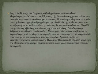 ΢τισ 11 Ιουλύου 1942 οι Γερμανού, καθοδηγούμενοι από τον Αλόισ
Μπρούνερ περικύκλωςαν τουσ Εβραύουσ τόσ Θεςςαλονύκησ με ςκοπό να τουσ
εκτοπύςουν ςτα ςτρατόπεδα ςυγκεντρώςεωσ. Η κοινότητα πλόρωςε το ποςόν
των 2,5 διςεκατομμυρύων δραχμών για την ελευθερύα τησ, αλλϊ το μόνο που
κατϊφερε όταν να καθυςτερόςει η εκτόπιςη ώσ τον επόμενο Μϊρτιο. Σο 96%
των μελών τησ εβραώκόσ κοινότητασ τησ Θεςςαλονύκησ, δηλαδό 46.091
ϊνθρωποι, εςτϊληςαν ςτο Άουςβιτσ. Μόνο 1950 επϋςτρεψαν και βρόκαν τισ
περιςςότερεσ από τισ εξόντα ςυναγωγϋσ τουσ κατεςτραμμϋνεσ, το νεκροταφεύο
τουσ ςυλημϋνο και τα ςχολεύα τουσ ερειπωμϋνα. Αρκετού επιζώντεσ
μετανϊςτευςαν ςτο Ιςραόλ και ςτισ Ηνωμϋνεσ Πολιτεύεσ. Η εβραώκό κοινότητα
τησ Θεςςαλονύκησ αριθμεύ ςόμερα περύπου 1.000 μϋλη και διατηρεύ τϋςςερισ
ςυναγωγϋσ.
 