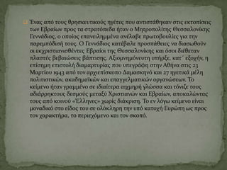  Ένασ από τουσ θρηςκευτικούσ ηγϋτεσ που αντιςτϊθηκαν ςτισ εκτοπύςεισ
των Εβραύων προσ τα ςτρατόπεδα όταν ο Μητροπολύτησ Θεςςαλονύκησ
Γεννϊδιοσ, ο οπούοσ επανειλημμϋνα ανϋλαβε πρωτοβουλύεσ για την
παρεμπόδιςό τουσ. Ο Γεννϊδιοσ κατϋβαλε προςπϊθειεσ να διαςωθούν
οι εκχριςτιανιςθϋντεσ Εβραύοι τησ Θεςςαλονύκησ και όςοι διϋθεταν
πλαςτϋσ βεβαιώςεισ βϊπτιςησ. Αξιομνημόνευτη υπόρξε, κατ΄ εξοχόν, η
επύςημη επιςτολό διαμαρτυρύασ που υπεγρϊφη ςτην Αθόνα ςτισ 23
Μαρτύου 1943 από τον αρχιεπύςκοπο Δαμαςκηνό και 27 ηγετικϊ μϋλη
πολιτιςτικών, ακαδημαώκών και επαγγελματικών οργανώςεων. Σο
κεύμενο όταν γραμμϋνο ςε ιδιαύτερα αιχμηρό γλώςςα και τόνιζε τουσ
αδιϊρρηκτουσ δεςμούσ μεταξύ Φριςτιανών και Εβραύων, αποκαλώντασ
τουσ από κοινού «Έλληνεσ» χωρύσ διϊκριςη. Σο εν λόγω κεύμενο εύναι
μοναδικό ςτο εύδοσ του ςε ολόκληρη την υπό κατοχό Ευρώπη ωσ προσ
τον χαρακτόρα, το περιεχόμενο και τον ςκοπό.
 