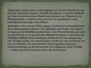  ΢ημαντικό, επύςησ, όταν η ςυνειςφορϊ του Γενικού Προξϋνου τησ
Ιταλύασ Γκουϋλφο Ζαμπόνι (Guelfo Zamboni), ο οπούοσ εφοδύαςε
με πλαςτϊ πιςτοποιητικϊ ιθαγϋνειασ περύπου 300 Εβραύουσ τησ
Θεςςαλονύκησ, επιτρϋποντϊσ τουσ ϋτςι να καταφύγουν ςτην
ιταλικό ζώνη κατοχόσ ςτην Αθόνα.
 Δυςτυχώσ, όπωσ και ςε ϊλλεσ χώρεσ, η εςφαλμϋνη πληροφόρηςη
και ο εφηςυχαςμόσ ϋδωςαν ςτισ εβραώκϋσ κοινότητεσ των αρχών
το 1940 μια ψευδαύςθηςη αςφαλεύασ. ΢την Θεςςαλονύκη, μύα από
τισ κοινότητεσ με το μεγαλύτερο εβραώκό ςτοιχεύο, οι κϊτοικού τησ
επϋδειξαν παθητικό και αδιϊφορη ςτϊςη ϋναντι τησ εφαρμογόσ
τησ Σελικόσ Λύςησ. Ωσ αποτϋλεςμα, ο κύνδυνοσ τησ εκτόπιςησ και
τησ γενοκτονύασ ςτα ςτρατόπεδα ςυγκεντρώςεωσ αρχικώσ
αντιμετωπύςτηκε με δυςπιςτύα από τουσ Εβραύουσ ςτην Ελλϊδα
— ακόμη και από τα ηγετικϊ μϋλη τόσ κοινότητασ.
 