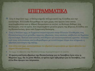  Στισ 6 Απριλίου 1941, ο Χίτλερ κήρυξε πβλεμο κατά τησ Ελλάδασ και την
κατέκτηςε. Η Ελλάδα διαιρέθηκε ςε τρία μέρη: ςτο πρώτο (ςτο οποίο
περιλαμβανβταν και η Αθήνα) διοικογςαν οι ιταλοί, το δεγτερο δβθηκε ςτη
Βουλγαρία, ενώ το τρίτο, που περιλάμβανε μεγάλο μέροσ τησ ββρειασ Ελλάδασ και
τη Θεςςαλονίκη, ήταν υπβ Γερμανική διοίκηςη.
 Στισ 11 Ιουλίου 1942, οι Γερμανοί ςυγκέντρωςαν ςτην Πλατεία Ελευθερίασ ςτη
Θεςςαλονίκη εννιά χιλιάδεσ άρρενεσ εβραίουσ, τουσ οποίουσ υπέβαλαν ςε δημβςιο
εξευτελιςμβ. Πολλοί απβ αυτογσ ςτάλθηκαν για καταναγκαςτική εργαςία. Κάποιοι
απβ τουσ τελευταίουσ απελευθερώθηκαν με αντάλλαγμα λγτρα που πλήρωςε η
εβραΰκή κοινβτητα τησ πβλησ.
 Στα τέλη του 1942, καταςτράφηκε το εβραΰκβ νεκροταφείο με πρωτοβουλία του
Δήμου Θεςςαλονίκησ.
 Το 1943, οι εβραίοι τησ Θεςςαλονίκησ περιορίςτηκαν ςε γκέτο.
 Η πρώτη απέλαςη εβραίων τησ Θεςςαλονίκησ για το Άουςβιτσ έγινε ςτισ 15
Μαρτίου 1943. Ωσ τα μέςα Μααου, 17 τρένα είχαν ήδη φγγει για το Άουςβιτσ, ενώ
άλλα δγο έφυγαν τον Αγγουςτο.
 