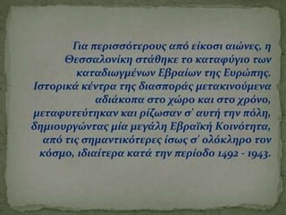 Για περιςςότερουσ από είκοςι αιώνεσ, η
Θεςςαλονίκη ςτάθηκε το καταφύγιο των
καταδιωγμένων Εβραίων τησ Ευρώπησ.
Ιςτορικά κέντρα τησ διαςποράσ μετακινούμενα
αδιάκοπα ςτο χώρο και ςτο χρόνο,
μεταφυτεύτηκαν και ρίζωςαν ς' αυτή την πόλη,
δημιουργώντασ μία μεγάλη Εβραΰκή Κοινότητα,
από τισ ςημαντικότερεσ ίςωσ ς' ολόκληρο τον
κόςμο, ιδιαίτερα κατά την περίοδο 1492 - 1943.
 