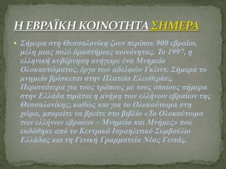  Σήκερα ζηε Θεζζαιολίθε δοσλ περίποσ 900 εβραίοη,
κέιε κηας ποιύ δραζηήρηας θοηλόηεηας. Το 1997, ε
ειιεληθή θσβέρλεζε αλήγεηρε έλα Μλεκείο
Οιοθασηώκαηος, έργο ηωλ αδειθώλ Γθιηλη. Σήκερα ηο
κλεκείο βρίζθεηαη ζηελ Πιαηεία Ειεσζερίας.
Περηζζόηερα γηα ηοσς ηρόποσς κε ηοσς οποίοσς ζήκερα
ζηελ Ειιάδα ηηκάηαη ε κλήκε ηωλ ειιήλωλ εβραίωλ ηες
Θεζζαιολίθες, θαζώς θαη γηα ηο Οιοθαύηωκα ζηε
τώρα, κπορείηε λα βρείηε ζηο βηβιίο «Το Οιοθαύηωκα
ηωλ ειιήλωλ εβραίωλ – Μλεκεία θαη Μλήκες» ποσ
εθδόζεθε από ηο Κεληρηθό Ιζραειηηηθό Σσκβούιηο
Ειιάδας θαη ηε Γεληθή Γρακκαηεία Νέας Γεληάς.
 