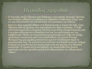  Η ςυνεχόσ ϊφιξη Εβραύων από διϊφορεσ ευρωπαώκϋσ περιοχϋσ εξαιτύασ
των διωγμών οδόγηςε ςε αύξηςη του εβραώκού πληθυςμού, μϋχρι που
το 1519 αποτελούςε την πλειονότητα των κατούκων τησ πόλεωσ.
 Κατϊ το 1650 εγκαταςτϊθηκε ςτη Θεςςαλονύκη ο ΢αμπετϊι Ζεβύ, ϋνασ
Εβραύοσ από τη ΢μύρνη, που ιςχυριζόταν ότι όταν ο μεςςύασ. Ο Ζεβύ
απϋκτηςε αρκετούσ ειλικρινεύσ πιςτούσ ςτην πόλη, επωφελούμενοσ από
ϋνα κύμα αυξανόμενου ενδιαφϋροντοσ για τον μυςτικιςμό και τον
καββαλιςμό. Μετϊ την αναγκαςτικό μεταςτροφό τού Ζεβύ ςτο Ιςλϊμ,
τριακόςιεσ οικογϋνειεσ από τουσ ακολούθουσ του ϋγιναν Ντονμέ,
διατηρώντασ μια μορφό μεςςιανικού κρυπτο-Ιουδαώςμού παρϊ τη
μεταςτροφό τουσ. Σα γεγονότα ςυνετϋλεςαν ςτη διαπύςτωςη ότι υπόρχε
ανϊγκη για μεγαλύτερη κεντρικό οργϊνωςη και ηγεςύα ςτην εβραώκό
κοινότητα. Η ηγεςύα αυτό κατόρθωςε να επωφεληθεύ δύο αιώνεσ
αργότερα από την προοδευτικό φιλελευθεροπούηςη των οθωμανικών
νόμων.
 
