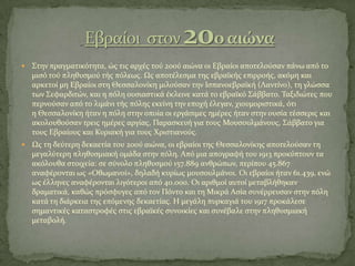 ΢την πραγματικότητα, ώσ τισ αρχϋσ τού 20ού αιώνα οι Εβραύοι αποτελούςαν πϊνω από το
μιςό τού πληθυςμού τόσ πόλεωσ. Ωσ αποτϋλεςμα τησ εβραώκόσ επιρροόσ, ακόμη και
αρκετού μη Εβραύοι ςτη Θεςςαλονύκη μιλούςαν την Ιςπανοεβραώκό (Λαντύνο), τη γλώςςα
των ΢εφαρδιτών, και η πόλη ουςιαςτικϊ ϋκλεινε κατϊ το εβραώκό ΢ϊββατο. Σαξιδιώτεσ που
περνούςαν από το λιμϊνι τόσ πόλησ εκεύνη την εποχό ϋλεγαν, χιουμοριςτικϊ, ότι
η Θεςςαλονύκη όταν η πόλη ςτην οπούα οι εργϊςιμεσ ημϋρεσ όταν ςτην ουςύα τϋςςερισ και
ακολουθούςαν τρεισ ημϋρεσ αργύασ, Παραςκευό για τουσ Μουςουλμϊνουσ, ΢ϊββατο για
τουσ Εβραύουσ και Κυριακό για τουσ Φριςτιανούσ.
 Ωσ τη δεύτερη δεκαετύα του 20ού αιώνα, οι εβραύοι τησ Θεςςαλονύκησ αποτελούςαν τη
μεγαλύτερη πληθυςμιακό ομϊδα ςτην πόλη. Από μια απογραφό του 1913 προκύπτουν τα
ακόλουθα ςτοιχεύα: ςε ςύνολο πληθυςμού 157.889 ανθρώπων, περύπου 45.867
αναφϋρονται ωσ «Οθωμανού», δηλαδό κυρύωσ μουςουλμϊνοι. Οι εβραύοι όταν 61.439, ενώ
ωσ ϋλληνεσ αναφϋρονται λιγότεροι από 40.000. Οι αριθμού αυτού μεταβλόθηκαν
δραματικϊ, καθώσ πρόςφυγεσ από τον Πόντο και τη Μικρϊ Αςύα ςυνϋρρευςαν ςτην πόλη
κατϊ τη διϊρκεια τησ επόμενησ δεκαετύασ. Η μεγϊλη πυρκαγιϊ του 1917 προκϊλεςε
ςημαντικϋσ καταςτροφϋσ ςτισ εβραώκϋσ ςυνοικύεσ και ςυνϋβαλε ςτην πληθυςμιακό
μεταβολό.
 