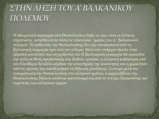 • Η οθωμανικό κυριαρχύα ςτη Θεςςαλονύκη ϋληξε το 1912, όταν οι ϋλληνεσ
ςτρατιώτεσ ειςόλθαν ςτην πόλη τισ τελευταύεσ ημϋρεσ του Α΄ βαλκανικού
πολϋμου. Σο καθεςτώσ τησ Θεςςαλονύκησ δεν εύχε αποφαςιςτεύ από τη
βαλκανικό ςυμμαχύα πριν από τον πόλεμο. Μολονότι υπόρχαν φωνϋσ ςτην
εβραώκό κοινότητα που ιςχυρύζονταν ότι Η βουλγαρικό κυριαρχύα θα κρατούςε
την πόλη ςε θϋςη προφυλακόσ ςτο διεθνϋσ εμπόριο, η ελληνικό κυβϋρνηςη υπό
τον Ελευθϋριο Βενιζϋλο κϋρδιςε την υποςτόριξη τησ κοινότητασ και η χώρα όταν
από τισ πρώτεσ που αποδεχτόκαν τη δόλωςη μπαλφουρ. ΢υντομα μετϊ την
ενςωμϊτωςη τησ Θεςςαλονύκησ ςτο ελληνικό κρϊτοσ, ο αρχιραββινοσ τησ
Θεςςαλονύκησ δόλωνε απόλυτα ικανοποιημϋνοσ από το πνεύμα δικαιοςύνησ και
ευμϋνειασ των ελληνικών αρχών.
 