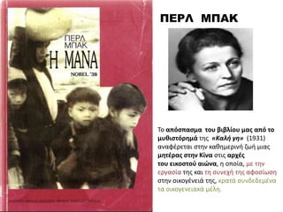 ΠΕΡΛ ΜΠΑΚ
Σο απόςπαςμα του βιβλίου μασ από το
μυθιςτόρημά τθσ «Kαλι γθ» (1931)
αναφζρεται ςτθν κακθμερινι ηωι μιασ
μητζρασ ςτην Κίνα ςτισ αρχζσ
του εικοςτοφ αιώνα, θ οποία, με τθν
εργαςία τθσ και τθ ςυνεχι τθσ αφοςίωςθ
ςτθν οικογζνειά τθσ, κρατά ςυνδεδεμζνα
τα οικογενειακά μζλθ.
 