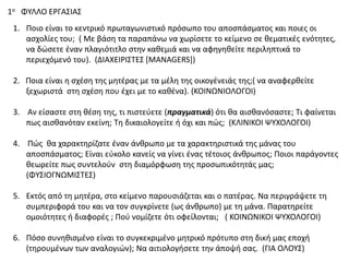 1ο ΦΤΛΛΟ ΕΡΓΑ΢ΙΑ΢
1. Ποιο είναι το κεντρικό πρωταγωνιςτικό πρόςωπο του αποςπάςματοσ και ποιεσ οι
αςχολίεσ του; ( Με βάςθ τα παραπάνω να χωρίςετε το κείμενο ςε κεματικζσ ενότθτεσ,
να δϊςετε ζναν πλαγιότιτλο ςτθν κακεμιά και να αφθγθκείτε περιλθπτικά το
περιεχόμενό του). (ΔΙΑΧΕΙΡΙ΢ΣΕ΢ *MANAGERS])
2. Ποια είναι θ ςχζςθ τθσ μθτζρασ με τα μζλθ τθσ οικογζνειάσ τθσ;( να αναφερκείτε
ξεχωριςτά ςτθ ςχζςθ που ζχει με το κακζνα). (ΚΟΙΝΩΝΙΟΛΟΓΟΙ)
3. Αν είςαςτε ςτθ κζςθ τθσ, τι πιςτεφετε (πραγματικά) ότι κα αιςκανόςαςτε; Σι φαίνεται
πωσ αιςκανόταν εκείνθ; Σθ δικαιολογείτε ι όχι και πϊσ; (ΚΛΙΝΙΚΟΙ ΨΤΧΟΛΟΓΟΙ)
4. Πϊσ κα χαρακτθρίηατε ζναν άνκρωπο με τα χαρακτθριςτικά τθσ μάνασ του
αποςπάςματοσ; Είναι εφκολο κανείσ να γίνει ζνασ τζτοιοσ άνκρωποσ; Ποιοι παράγοντεσ
κεωρείτε πωσ ςυντελοφν ςτθ διαμόρφωςθ τθσ προςωπικότθτάσ μασ;
(ΦΤ΢ΙΟΓΝΩΜΙ΢ΣΕ΢)
5. Εκτόσ από τθ μθτζρα, ςτο κείμενο παρουςιάηεται και ο πατζρασ. Να περιγράψετε τθ
ςυμπεριφορά του και να τον ςυγκρίνετε (ωσ άνκρωπο) με τθ μάνα. Παρατθρείτε
ομοιότθτεσ ι διαφορζσ ; Ποφ νομίηετε ότι οφείλονται; ( ΚΟΙΝΩΝΙΚΟΙ ΨΤΧΟΛΟΓΟΙ)
6. Πόςο ςυνθκιςμζνο είναι το ςυγκεκριμζνο μθτρικό πρότυπο ςτθ δικι μασ εποχι
(τθρουμζνων των αναλογιϊν); Να αιτιολογιςετε τθν άποψι ςασ. (ΓΙΑ ΟΛΟΤ΢)
 