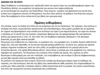 Πρώτεσ ενθυμήςεισ
ΑΣΚΗΣΗ ΓΙΑ ΤΟ ΣΠΙΤΙ
Σον πατζρα, εμείσ τα παιδιά τον πολφ για να μποροφμε και να τον αγαποφμε. Σον τρζμαμε. ΢αν ζμπαινε ο
πατζρασ ςτο ςπίτι, τςιμουδιά δεν ακοφουνταν ςτο ςπουδαςτιριο, όςο μικρά ι μεγάλα και αν ιμαςταν.
Αν τφχαινε και βριςκόμαςτε ςτθν είςοδο για να δοφμε τθν ϊρα ι για καμιά δουλειά, τθν ϊρα που άνοιγε
ο πατζρασ με το κλειδί του και ζμπαινε, πθγαίναμε φρόνιμα και τον χαιρετοφςαμε (δε μασ φιλοφςε,
απλϊσ μασ χαιρετοφςε μ' ζνα: «Ε, κάτι εδϊ; Πεσ να ςερβίρουν γριγορα, βιάηομαι»). Και φεφγαμε
βιαςτικά, μθ μασ βρει κανζνα ψεγάδι.
Θυμοφμαι τθν επιβλθτικι του παρουςία, το μεγαλείο του, τθν ομορφιά του, το ψθλό, δεμζνο αλλά λεπτό
κορμί του, ίςιο ςαν λαμπάδα, τα πυκνά και ςγουρά μαφρα μαλλιά του, τα γζνια του, μαφρα και αρκετά
μακριά, κομμζνα τετράγωνα, κατά τθν τότε μόδα, τα μεγάλα αμυγδαλωτά του μαφρα μάτια που
πετοφςαν φωτιζσ, «τα ωραία Μπενάκικα μάτια», όπωσ ζλεγε θ μθτζρα μου ςτα γεράματά τθσ, πάντα με
λαχτάρα και ςυγκίνθςθ. Σον κυμοφμαι που ζμπαινε ςτθν είςοδο και γζμιηε, λεσ, αμζςωσ το ςπίτι·
κυμοφμαι το καυμαςμό μου για τον «πατζρα», τθν υπερθφάνεια, και ςυνάμα τθ βία να εξαφανιςτοφμε,
μθ μασ βρει καμιάν αιτία για κατςάδα ι μπάτςο.
Oι μπάτςοι ςτο πρόςωπο ιταν ςυχνοί, δίνουνταν εφκολα και κυμοφμαι ακόμα τϊρα το αίςκθμα τθσ
ντροπισ, του εξευτελιςμοφ, όςο και τθσ ηάλθσ που ακολουκοφςε κάκε μπατςιά, που πθγαινοζφερνε το
μυαλό μασ. Μασ μπάτςιηε ο πατζρασ κάποτε, αλλά ςπανιότερα από τθ μθτζρα, που ηοφςε περιςςότερο
ςτο ςπίτι και τιμωροφςε ςυνεπϊσ ςυχνότερα και ευκολότερα.
Αφοφ διαβάςετε το απόςπαςμα που ακολουκεί (από τον πρϊτο τόμο του αυτοβιογραφικοφ ζργου τθσ
Πθνελόπθσ Δζλτα), να ςυγκρίνετε τα πρόςωπα των γονιϊν που παρουςιάηονται
με τα αντίςτοιχα του κειμζνου τθσ Περλ Μπακ. Ποιο κείμενο νομίηετε πωσ βρίςκεται πιο κοντά ςτθν
εικόνα των ςφγχρονων γονιϊν; Αν κεωριςετε πωσ δεν είναι κανζνα, να γράψετε ζνα δικό ςασ κείμενο
όπου κα αναφζρεςτε ςτθν εικόνα αυτι (με βάςθ τθν εμπειρία ςασ).
 