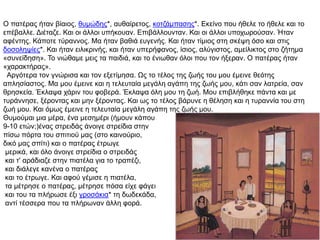 O παηέξαο ήηαλ βίαηνο, ζπκώδεο*, απζαίξεηνο, θνηδάκπαζεο*. Εθείλν πνπ ήζειε ην ήζειε θαη ην
επέβαιιε. Δηέηαδε. Καη νη άιινη ππήθνπαλ. Επηβάιινπληαλ. Καη νη άιινη ππνρσξνύζαλ. Ήηαλ
αθέληεο. Κάπνηε ηύξαλλνο. Μα ήηαλ βαζηά επγελήο. Καη ήηαλ ηίκηνο ζηε ζθέςε όζν θαη ζηηο
δνζνιεςίεο*. Καη ήηαλ εηιηθξηλήο, θαη ήηαλ ππεξήθαλνο, ίζηνο, αιύγηζηνο, ακείιηθηνο ζην δήηεκα
«ζπλείδεζε». Τν ληώζακε κεηο ηα παηδηά, θαη ην έλησζαλ όινη πνπ ηνλ ήμεξαλ. O παηέξαο ήηαλ
«ραξαθηήξαο».
Αξγόηεξα ηνλ γλώξηζα θαη ηνλ εμεηίκεζα. Ωο ην ηέινο ηεο δσήο ηνπ κνπ έκεηλε ζεόηεο
απιεζίαζηνο. Μα κνπ έκεηλε θαη ε ηειεπηαία κεγάιε αγάπε ηεο δσήο κνπ, θάηη ζαλ ιαηξεία, ζαλ
ζξεζθεία. Έθιαςα ράξηλ ηνπ θνβεξά. Έθιαςα όιε κνπ ηε δσή. Μνπ επηβιήζεθε πάληα θαη κε
ηπξάλλεζε, μέξνληαο θαη κελ μέξνληαο. Καη σο ην ηέινο βάξπλε ε ζέιεζε θαη ε ηπξαλλία ηνπ ζηε
δσή κνπ. Καη όκσο έκεηλε ε ηειεπηαία κεγάιε αγάπε ηεο δσήο κνπ.
Θπκνύκαη κηα κέξα, έλα κεζεκέξη (ήκνπλ θάπνπ
9-10 εηώλ;)έλαο ζηξεηδάο άλνηγε ζηξείδηα ζηελ
πίζσ πόξηα ηνπ ζπηηηνύ καο (ζην θαηλνύξην,
δηθό καο ζπίηη) θαη ν παηέξαο έηξσγε
κεξηθά, θαη όιν άλνηγε ζηξείδηα ν ζηξεηδάο
θαη η' αξάδηαδε ζηελ πηαηέια γηα ην ηξαπέδη,
θαη δηάιεγε θαλέλα ν παηέξαο
θαη ην έηξσγε. Καη αθνύ γέκηζε ε πηαηέια,
ηα κέηξεζε ν παηέξαο, κέηξεζε πόζα είρε θάγεη
θαη ηνπ ηα πιήξσζε έμη γξνζάθηα* ηε δσδεθάδα,
αληί ηέζζεξα πνπ ηα πιήξσλαλ άιιε θνξά.
 