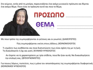 ΢το κείμενο, εκτόσ από τθ μθτζρα, παρουςιάηεται ζνα ακόμθ γυναικείο πρόςωπο και κίγεται
ζνα ακόμθ κζμα. Ποιο είναι το πρόςωπο αυτό και ποιο το κζμα;
..............................................................
………………………………………………………….
………………………………………….
Με ποιο τρόπο τθσ ςυμπεριφζρονται οι γείτονεσ και οι γνωςτοί; (ΔΙΑΧΕΙΡΙ΢ΣΕ΢)
Πϊσ ςυμπεριφζρεται εκείνθ ςτουσ άλλουσ; (ΚΟΙΝΩΝΙΟΛΟΓΟΙ)
Σι νομίηετε πωσ αιςκάνεται και ποια διαπιςτϊνετε πωσ είναι ςχζςθ τθσ με τθ ηωι;
Σθ δικαιολογείτε ι όχι και γιατί; (ΚΛΙΝΙΚΟΙ ΨΤΧΟΛΟΓΟΙ)
Αν ζπρεπε να τθ χαρακτθρίςετε με τρία επίκετα, ποια κα ιταν αυτά; Να δικαιολογιςετε
τθν επιλογι ςασ. (ΦΤ΢ΙΟΓΝΩΜΙ΢ΣΕ΢)
Για ποιουσ λόγουσ, πιςτεφετε, πωσ θ μάνα του αποςπάςματοσ τθσ ςυμπεριφζρεται διαφορετικά;
(ΚΟΙΝΩΝΙΚΟΙ ΨΤΧΟΛΟΓΟΙ)
 