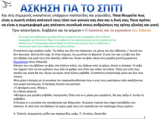 Α΢ΚΗ΢
Και ςτισ ςθμερινζσ οικογζνειεσ υπάρχουν παπποφδεσ και γιαγιάδεσ. Ποια θεωρείτε πωσ
είναι η ςωςτή ςτάςη απζναντί τουσ τόςο των γονιών ςασ όςο και η δική ςασ; Ποια πρζπει
να είναι η ςυμπεριφορά μασ απζναντι ςυνολικά ςτουσ ανθρώπουσ τησ τρίτησ ηλικίασ και γιατί;
Πριν απαντιςετε, διαβάςτε και το κείμενο « Ο παπποφσ και το εγγονάκι» του Σολςτόι;
΢το μικρό αυτό αφιγθμα ο μεγάλοσ Ρϊςοσ ςτοχαςτισ και ςυγγραφζασ Λζων Σολςτόι
ςκιαγραφεί με λιτότθτα το κζμα τθσ ςυμβίωςθσ του γζροντα γονιοφ με τθν οικογζνεια του
παιδιοφ του. Η ςτοιχειϊδθσ πλοκι οδθγεί ςτθ λφςθ-μινυμα που είναι θ αγάπθ και θ
κατανόθςθ προσ τουσ ανκρϊπουσ τθσ τρίτθσ θλικίασ.
O παπποφσ είχε γεράςει πολφ. Σα πόδια του δεν τον πιγαιναν, τα μάτια του δεν ζβλεπαν, τ’ αυτιά του
δεν άκουγαν. Δόντια δεν είχε. Κι όταν ζτρωγε, του χυνόταν το φαγθτό. O γιοσ του και θ νφφθ του δεν
τον ζβαηαν πια μαηί τουσ ςτο τραπζηι, αλλά του ’διναν να φάει πάνω ςτθ μεγάλθ χτιςτι χωριάτικθ
κερμάςτρα όπου πλάγιαηε.
Κάποτε που του βάλανε να φάει ςτο πιλινο πιάτο, του ξζφυγε από τα χζρια, ζπεςε κι ζςπαςε. Η νφφθ
του άρχιςε τότε να τον μαλϊνει πωσ όλα τα χαλάει ςτο ςπίτι και ςπάει τα πιάτα. Σζλοσ του είπε πωσ
αποδϊ και πζρα κα του 'διναν να τρϊει ςτθν ξφλινθ γαβάκα. O παπποφσ αναςτζναξε μόνο και δεν είπε
τίποτα.
Μια μζρα ο άντρασ με τθ γυναίκα του παρακολουκοφςαν που ο γιοσ τουσ μαςτόρευε κάτι ςκαλίηοντασ
ζνα μικρό κοφτςουρο. O πατζρασ λοιπόν τον ρϊτθςε:
«Σι φτιάχνεισ εκεί, Μίςα;».
Κι ο Μίςα απαντά:
«Φτιάχνω μια μεγάλθ γαβάκα, πατεροφλθ. Όταν εςφ κι θ μάνα μου γεράςετε, κα ςασ ταΐηω ς' αυτιν τθ
γαβάκα».
O άντρασ κι θ γυναίκα του κοιτάχτθκαν και δάκρυςαν. Νιϊςανε ντροπι που είχαν προςβάλει τον
παπποφ. Κι από τότε τον βάλανε να τρϊει μαηί τουσ ςτο τραπζηι και τον πρόςεχαν όπωσ πρζπει.
Λ. Σολςτόι, Διηγθματα, μφιοι και παραμφιια, μτφρ. Π. Ανταίοσ, Ωκεανίδα
 
