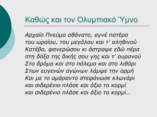 Καθώς και τον Ολυμπιακό Ύμνο
Αρχαίο Πνεύμα αθάνατο, αγνέ πατέρα
του ωραίου, του μεγάλου και τ' αληθινού
Κατέβα, φανερώσου κι άστραψε εδώ πέρα
στη δόξα της δικής σου γης και τ' ουρανού
Στο δρόμο και στο πάλεμα και στο λιθάρι
Στων ευγενών αγώνων λάμψε την ορμή
Και με το αμάραντο στεφάνωσε κλωνάρι
και σιδερένιο πλάσε και άξιο το κορμί
και σιδερένιο πλάσε και άξιο το κορμί…
 