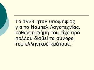 Το 1934 ήταν υποψήφιος
για το Νόμπελ Λογοτεχνίας,
καθώς η φήμη του είχε προ
πολλού διαβεί τα σύνορα
του ελληνικού κράτους.
 
