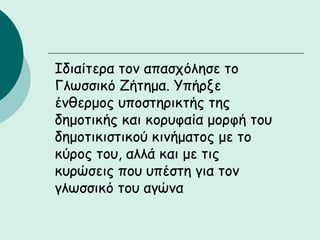 Ιδιαίτερα τον απασχόλησε το
Γλωσσικό Ζήτημα. Υπήρξε
ένθερμος υποστηρικτής της
δημοτικής και κορυφαία μορφή του
δημοτικιστικού κινήματος με το
κύρος του, αλλά και με τις
κυρώσεις που υπέστη για τον
γλωσσικό του αγώνα
 