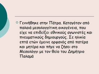  Γεννήθηκε στην Πάτρα. Καταγόταν από
παλαιά μεσολογγίτικη οικογένεια, που
είχε να επιδείξει εθνικούς αγωνιστές και
πνευματικούς δημιουργούς. Σε ηλικία
επτά ετών έμεινε ορφανός από πατέρα
και μητέρα και πήγε να ζήσει στο
Μεσολόγγι με τον θείο του Δημήτριο
Παλαμά
 