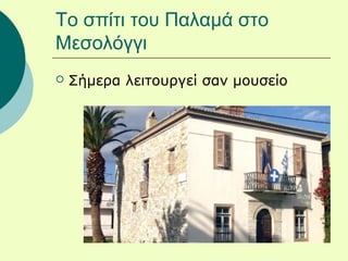 Το σπίτι του Παλαμά στο
Μεσολόγγι
 Σήμερα λειτουργεί σαν μουσείο
 