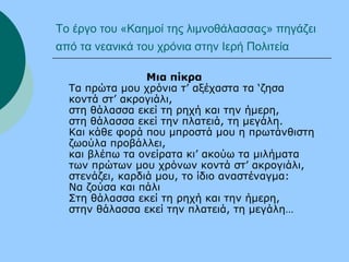 Το έργο του «Καημοί της λιμνοθάλασσας» πηγάζει
από τα νεανικά του χρόνια στην Ιερή Πολιτεία
Μια πίκρα
Τα πρώτα μου χρόνια τ’ αξέχαστα τα ‘ζησα
κοντά στ’ ακρογιάλι,
στη θάλασσα εκεί τη ρηχή και την ήμερη,
στη θάλασσα εκεί την πλατειά, τη μεγάλη.
Και κάθε φορά που μπροστά μου η πρωτάνθιστη
ζωούλα προβάλλει,
και βλέπω τα ονείρατα κι’ ακούω τα μιλήματα
των πρώτων μου χρόνων κοντά στ’ ακρογιάλι,
στενάζει, καρδιά μου, το ίδιο αναστέναγμα:
Να ζούσα και πάλι
Στη θάλασσα εκεί τη ρηχή και την ήμερη,
στην θάλασσα εκεί την πλατειά, τη μεγάλη…
 