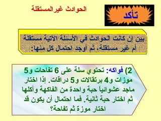 ‫تأكد‬
‫مستقلة‬ ‫التية‬ ‫الئسئلة‬ ‫في‬ ‫الحوادث‬ ‫كانت‬ ‫إن‬ ‫بين‬
:‫منها‬ ‫كل‬ ‫احتمال‬ ‫أوجد‬ ‫ثم‬ ،‫مستقلة‬ ‫غير‬ ‫أم‬
2(:‫فواكه‬‫على‬ ‫ئسلة‬ ‫تحتوي‬6‫و‬ ‫تفاحات‬5
‫و‬ ‫موزات‬4‫و‬ ‫برتقالت‬5‫اختار‬ ‫إذا‬ .‫دراقات‬
‫وأكلها‬ ‫الفاكهة‬ ‫من‬ ‫واحدة‬ ‫حبة‬ ‫ا‬ً ‫عشوائي‬ ‫ماجد‬
‫قد‬ ‫يكون‬ ‫أن‬ ‫احتمال‬ ‫فما‬ .‫ثانية‬ ‫حبة‬ ‫اختار‬ ‫ثم‬
‫تفاحة؟‬ ‫ثم‬ ‫موزة‬ ‫اختار‬
‫غيرالمستقلة‬ ‫الحوادث‬
 