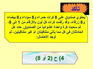 ‫تأكد‬
‫على‬ ‫صندوق‬ ‫يحتوي‬8‫و‬ ‫حمراء‬ ‫كرا ت‬8‫و‬ ‫سوداء‬8‫بيضاء‬
‫و‬8‫من‬ ‫بالقرقام‬ ‫لون‬ ‫كل‬ ‫كرا ت‬ ‫قرقمت‬ُ‫ق‬ ‫وقد‬ ،‫زقرقاء‬1‫إلى‬8،
‫هل‬ ‫حدد‬ .‫الصندوق‬ ‫من‬ ‫ا‬ً ‫عشوائي‬ ‫واحدة‬ ‫كرة‬ ‫سحبت‬ُ‫ق‬ ‫ثم‬
‫ثم‬ ،‫متنافيتين‬ ‫غير‬ ‫أم‬ ‫متنافيتان‬ ‫يأتي‬ ‫مما‬ ‫كل‬ ‫في‬ ‫الحادثتان‬
:‫الحتمال‬ ‫أوجد‬
4) ‫ح‬ (2‫أو‬8(
 