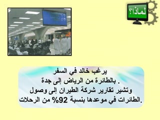 ‫السفر‬ ‫في‬ ‫خالد‬ ‫يرغب‬
‫جدة‬ ‫إلى‬ ‫الرياض‬ ‫من‬ ‫بالطائرة‬ .
‫وصول‬ ‫إلى‬ ‫الطيرا:ن‬ ‫شركة‬ ‫تقارير‬ ‫وتشير‬
‫بنسبة‬ ‫موعدها‬ ‫في‬ ‫الطائرا ت‬92‫الرحل ت‬ ‫من‬ % .
 