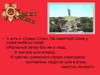 • А есть и «Озеро Слез». На памятной стене у
озера выбиты слова:
«Железный ветер бил им в лицо,
А они все шли вперед,
И чувство суеверного страха охватывало
противника: люди ли шли в атаку,
смертны ли они?»
 