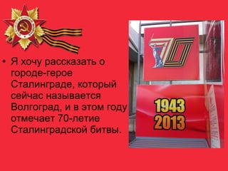 • Я хочу рассказать о
городе-герое
Сталинграде, который
сейчас называется
Волгоград, и в этом году
отмечает 70-летие
Сталинградской битвы.
 