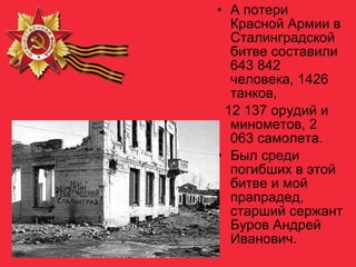 • А потери
Красной Армии в
Сталинградской
битве составили
643 842
человека, 1426
танков,
12 137 орудий и
минометов, 2
063 самолета.
• Был среди
погибших в этой
битве и мой
прапрадед,
старший сержант
Буров Андрей
Иванович.
 