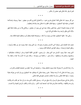 [ ‫ح‬‫ـ‬‫وار‬‫ه‬‫ـ‬‫ادئ‬‫مع‬‫العلمانٌٌن‬... ] ‫ف‬‫ـ‬‫ض‬‫االش‬‫ـ‬‫ت‬‫ـ‬‫باك‬‫مع‬‫الع‬‫ـ‬‫ل‬‫ـ‬‫مان‬‫ـ‬ٌ‫ـ‬‫ة‬
4
‫مكابر‬ ‫أو‬ ‫مجنون‬ ‫فهو‬ ‫تعالى‬ ‫باهلل‬ ‫ٌقر‬ ‫لم‬ ‫فمن‬..
* * *
‫تع‬ ‫هللا‬ ‫بوجود‬ ‫أقر‬ ‫من‬‫وإصالحه‬ ‫ربوبٌته‬ ‫جهة‬ : ‫جهتٌن‬ ‫من‬ ‫قابم‬ ‫البشري‬ ‫واالحتٌاج‬ ، ‫نحوه‬ ‫بشري‬ ‫احتٌاج‬ ‫فثمة‬ ‫الى‬
‫تعالى‬ ‫له‬ ‫القلوب‬ ‫طلب‬ ‫وجهة‬ ، ‫المخلوق‬ ‫لهذا‬ ‫ورعاٌته‬ ‫للحٌاة‬‫وتعظٌما‬ ‫وطاعة‬ ‫حبا‬..
‫إٌج‬ ‫أن‬ ‫كما‬‫ا‬‫بالغة‬ ‫حكمة‬ ‫من‬ ‫بد‬ ‫فال‬ ً‫وبالتال‬ ، ‫مخلوق‬ ‫أو‬ ‫وجود‬ ‫أي‬ ً‫ف‬ ‫عبث‬ ‫هناك‬ ‫فلٌس‬ ‫عبثا‬ ‫ٌكون‬ ‫ال‬ ‫للحٌاة‬ ‫ده‬‫تلٌق‬
‫شًء‬ ‫كل‬ ً‫ف‬ ‫حكمته‬ ‫وبث‬ ‫وأوجد‬ ‫خلق‬ ‫الذي‬ ‫باإلله‬.
‫هذا‬ ‫وعلى‬،‫لغاٌته‬ ‫وبمعرفته‬ ، ‫شك‬ ‫وال‬ ‫وجوده‬ ‫من‬ ‫غاٌة‬ ‫المخلوق‬ ‫فلهذا‬.‫معه‬ ‫كذلك‬ ‫الحٌاة‬ ‫وتنتظم‬ ‫أمره‬ ‫ٌنتظم‬
* * *
‫الغاٌات‬ ‫هذه‬ ‫تحدٌد‬‫لٌس‬‫وجوده‬ ‫غاٌة‬ ‫ٌحدد‬ ‫الذي‬ ‫بل‬ ، ‫وخبراته‬ ‫وتجاربه‬ ‫االنسان‬ ‫الى‬ ‫موكوال‬‫وأوجده‬ ‫خلقه‬ ‫من‬ ‫هو‬،
‫و‬ ، ‫وأوجدها‬ ‫الحٌاة‬ ‫وخلق‬‫موجود‬ ‫لكل‬ ‫الحاكمة‬ ‫القوانٌن‬ ‫جعل‬..
‫هو‬ ‫اإلنسان‬ ‫وجود‬ ‫غاٌة‬ ‫ٌحدد‬ ‫الذي‬‫ال‬‫ذي‬‫ٌعلم‬‫وس‬ ‫للحٌاة‬ ‫الكلٌة‬ ‫القوانٌن‬ ، ‫وضع‬ ‫بل‬ ،، ‫مخلوقاتها‬ ‫ارتباطات‬ ‫ابر‬
‫تسٌر‬ ‫وإالم‬ ، ‫ومستقبلها‬ ‫وحاضرها‬ ‫وماضٌها‬،‫و‬ ، ‫وجودها‬ ‫من‬ ‫والغاٌة‬‫وال‬ ‫ابتداء‬ ‫بال‬ ‫األزل‬ ‫له‬ ‫ممن‬ ‫ذلك‬‫ب‬‫بال‬ ‫قاء‬
.‫انتهاء‬
* * *
‫حٌاته‬ ‫لتنتظم‬ ‫وجوده‬ ‫غاٌة‬ ‫بمعرفة‬ ‫اال‬ ‫لإلنسان‬ ‫راحة‬ ‫وال‬.‫والشراب‬ ‫للطعام‬ ‫احتٌاجه‬ ‫من‬ ‫أعظم‬ ‫هذا‬ ‫الى‬ ‫واحتٌاجه‬ ،
ّ‫ٌعر‬ ‫من‬ ‫الٌه‬ ‫وٌرسل‬ ‫المخلوق‬ ‫هذا‬ ‫ٌخاطب‬ ‫أنه‬ ‫تعالى‬ ‫رحمته‬ ‫فمن‬ ، ‫جاهال‬ ‫ٌدعه‬ ‫ال‬ ‫أنه‬ ‫تعالى‬ ‫هللا‬ ‫رحمة‬ ‫ومن‬‫بغا‬ ‫فه‬‫ٌة‬
‫تعالى‬ ‫فلله‬ ‫ولهذا‬ ، ‫وجوده‬‫رسل‬‫مضم‬ ‫خطاب‬ ‫وله‬ً‫ف‬ ‫معهم‬ ‫ن‬.‫تعالى‬ ‫كتبه‬
‫الكتاب‬ ‫وصدق‬ ، ‫هللا‬ ‫عن‬ ‫مبلغ‬ ‫وأنه‬ ‫الرسول‬ ‫صدق‬ ‫معرفة‬ ً‫ف‬ ‫هنا‬ ‫والشأن‬‫به‬ ‫جاء‬ ‫الذي‬‫هللا‬ ‫كتاب‬ ‫هو‬ ‫هذا‬ ‫وأن‬‫وكالمه‬
‫وتكالٌفه‬ ‫وشرعه‬‫اآلخر‬ ‫ثبت‬ ‫أحدهما‬ ‫ثبت‬ ‫فإذا‬ ‫متالزمان‬ ‫وكالهما‬ ،‫و‬ ،.‫فسدت‬ ‫وإال‬ ‫للحٌاة‬ ‫الزمان‬ ‫والكتب‬ ‫الرساالت‬
* * *
 