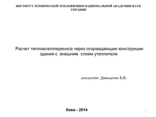 Расчет тепловлагопереноса через огораждающие конструкции
здания с внешним слоем утеплителя
1
Киев - 2014
ИНСТИТУТ ТЕХНИЧЕСКОЙ ТЕПЛОФИЗИКИ НАЦИОНАЛЬНОЙ АКАДЕМИИ НАУК
УКРАИНИ
докладчик: Давыденко Б.В.
 