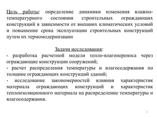 2
Цель работы: определение динамики изменения влажно-
температурного состояния строительных ограждающих
конструкций в зависимости от внешних климатических условий
и повышение срока эксплуатации строительных конструкций
путем их термомодернизации
Задачи исследования:
- разработка расчетной модели тепло-влагопереноса через
ограждающие конструкции сооружений;
- расчет распределения температуры и влагосодержания по
толщине ограждающих конструкций зданий;
- исследование закономерностей влияния характеристик
материала ограждающих конструкций и характеристик
теплоизоляционного материала на распределение температуры и
влагосодержания.
 