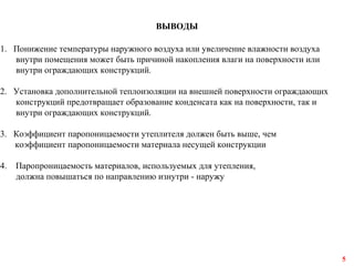 ВЫВОДЫ
1. Понижение температуры наружного воздуха или увеличение влажности воздуха
внутри помещения может быть причиной накопления влаги на поверхности или
внутри ограждающих конструкций.
2. Установка дополнительной теплоизоляции на внешней поверхности ограждающих
конструкций предотвращает образование конденсата как на поверхности, так и
внутри ограждающих конструкций.
3. Коэффициент паропоницаемости утеплителя должен быть выше, чем
коэффициент паропоницаемости материала несущей конструкции
4. Паропроницаемость материалов, используемых для утепления,
должна повышаться по направлению изнутри - наружу
5
 