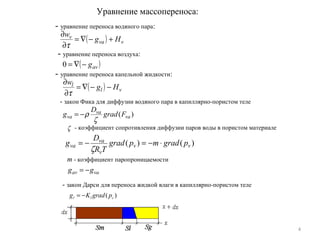 4
Уравнение массопереноса:
( ) vva
v
Hg
w
+−∇=
∂
∂
τ
- уравнение переноса водяного пара:
( )avg−∇=0
- уравнение переноса воздуха:
- уравнение переноса капельной жидкости:
( ) vl
l
Hg
w
−−∇=
∂
∂
τ
)( va
va
va Fgrad
D
g
ζ
ρ−=
- закон Фика для диффузии водяного пара в капиллярно-пористом теле
vaav gg −=
- коэффициент сопротивления диффузии паров воды в пористом материалеζ
)()( vv
v
va
va pgradmpgrad
TR
D
g ⋅−=−=
ζ
m - коэффициент паропроницаемости
)( cll pgradKg −=
- закон Дарси для переноса жидкой влаги в капиллярно-пористом теле
 