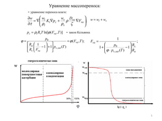 5
Уравнение массопереноса:
- уравнение переноса влаги:
vl www +=;





∇+∇∇=
∂
∂
va
va
v
v
cl
l
l
F
Dw
pK
ww
ζ
ρ
ρρτ
)],(ln[ TFTRp vavlc ϕρ= - закон Кельвина
);,(
)(11
1
,
0
TF
Tp
FR
R
p
va
satv
vav
a
ϕϕ =






+





−
= ;
1
)(
1
1
,
0
a
v
satv
va
R
R
Tp
p
F








−
⋅
+
=
ϕ
 