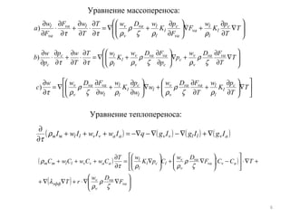 6
Уравнение массопереноса:








∇
∂
∂
+∇





∂
∂
+∇=
∂
∂
⋅
∂
∂
+
∂
∂
⋅
∂
∂
T
T
p
K
w
F
F
p
K
wDwT
T
wF
F
w
а c
l
l
l
va
va
c
l
l
lva
v
vlva
va
l
ρρζ
ρ
ρττ
)






∇





∂
∂
+
∂
∂
+∇





∂
∂
+
∂
∂
∇=
∂
∂
T
T
p
K
w
T
FDw
w
w
p
K
w
w
FDww
c c
l
l
lvava
v
v
l
l
c
l
l
l
l
vava
v
v
ρζ
ρ
ρρζ
ρ
ρτ
)








∇
∂
∂
+∇





∂
∂
+∇=
∂
∂
⋅
∂
∂
+
∂
∂
⋅
∂
∂
T
T
FDw
p
p
FDw
K
wT
T
wp
p
w
b vava
v
v
c
c
vava
v
v
l
l
lc
c ζ
ρ
ρζ
ρ
ρρττ
)
Уравнение теплопереноса:
( ) ( ) ( ) ( )avllvvaavvll IgIgIgqIwIwIwI ∇+∇−∇−−∇=+++
∂
∂
ммρ
τ
( ) ( )
( ) 





∇∇⋅+∇∇+
+∇⋅





−





∇+





∇=
∂
∂
+++
va
va
v
v
эфф
avva
va
v
v
lcl
l
l
aavvllmm
F
Dw
rT
TССF
Dw
СpK
wT
СwСwСwC
ζ
ρ
ρ
λ
ζ
ρ
ρρτ
ρ
 